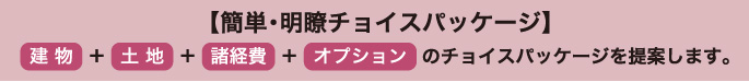 簡単・明瞭チョイスパッケージ 建物+土地+諸経費+オプションのチョイスパッケージを提案します。
